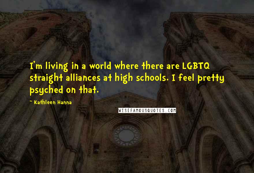 Kathleen Hanna Quotes: I'm living in a world where there are LGBTQ straight alliances at high schools. I feel pretty psyched on that.