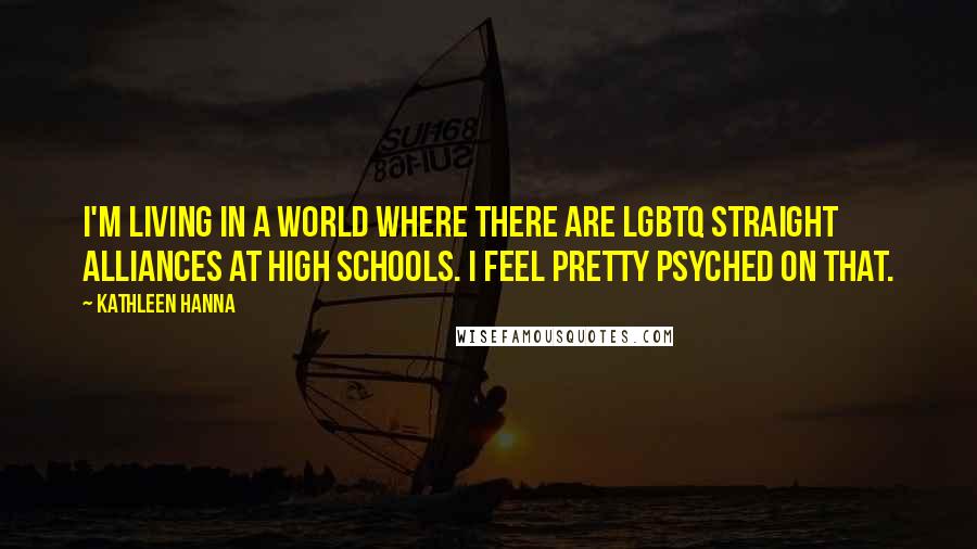 Kathleen Hanna Quotes: I'm living in a world where there are LGBTQ straight alliances at high schools. I feel pretty psyched on that.