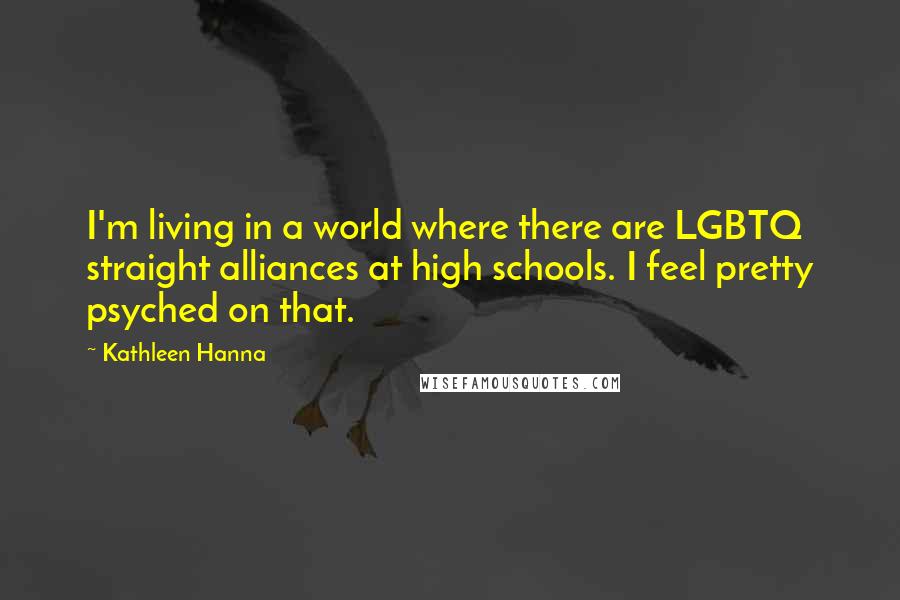 Kathleen Hanna Quotes: I'm living in a world where there are LGBTQ straight alliances at high schools. I feel pretty psyched on that.