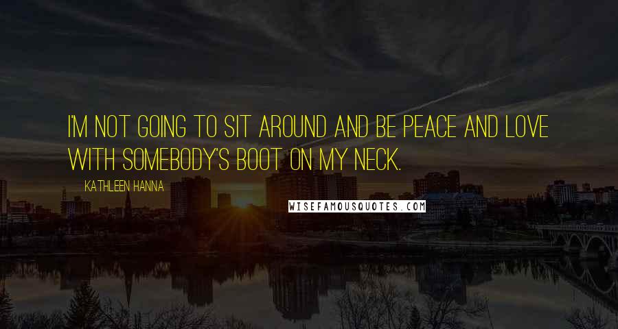 Kathleen Hanna Quotes: I'm not going to sit around and be peace and love with somebody's boot on my neck.