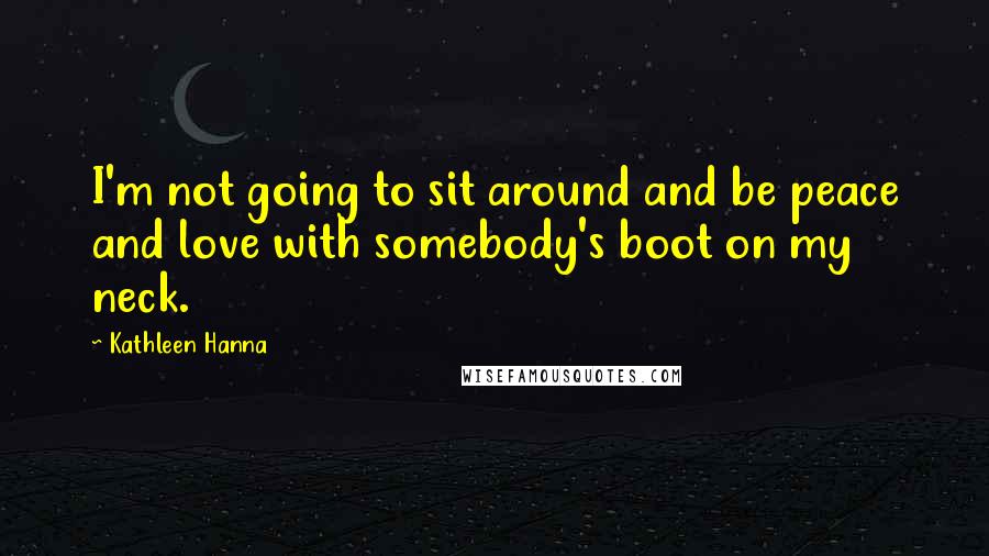 Kathleen Hanna Quotes: I'm not going to sit around and be peace and love with somebody's boot on my neck.