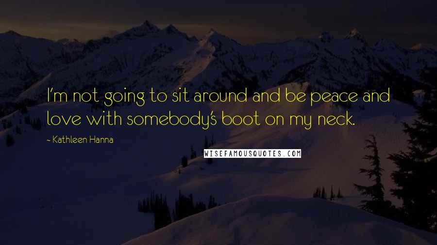 Kathleen Hanna Quotes: I'm not going to sit around and be peace and love with somebody's boot on my neck.