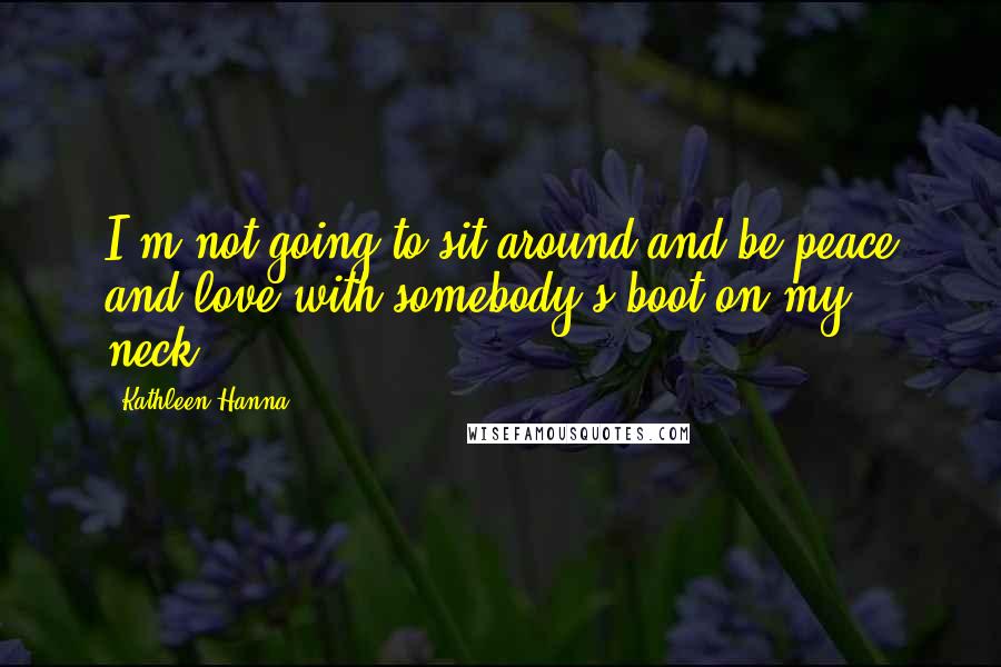 Kathleen Hanna Quotes: I'm not going to sit around and be peace and love with somebody's boot on my neck.