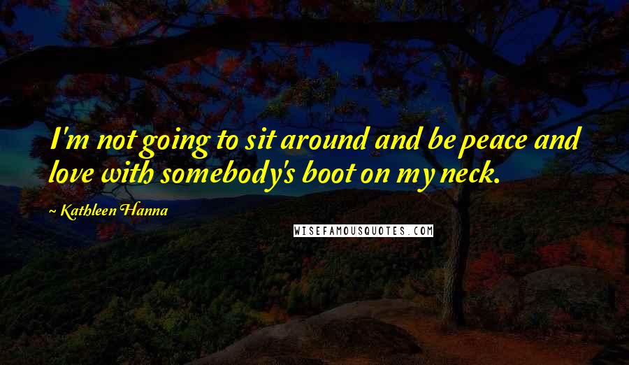 Kathleen Hanna Quotes: I'm not going to sit around and be peace and love with somebody's boot on my neck.