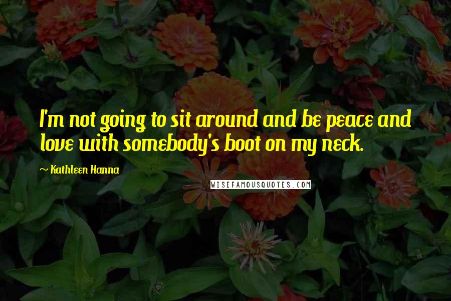 Kathleen Hanna Quotes: I'm not going to sit around and be peace and love with somebody's boot on my neck.