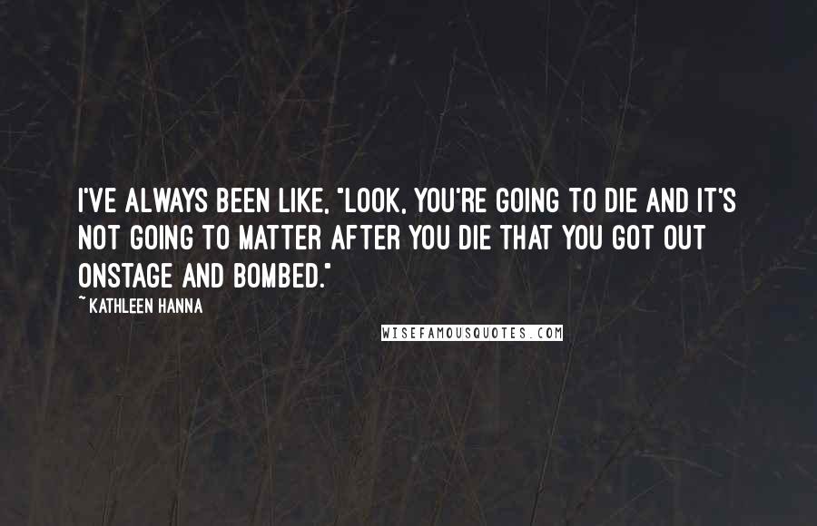 Kathleen Hanna Quotes: I've always been like, "Look, you're going to die and it's not going to matter after you die that you got out onstage and bombed."