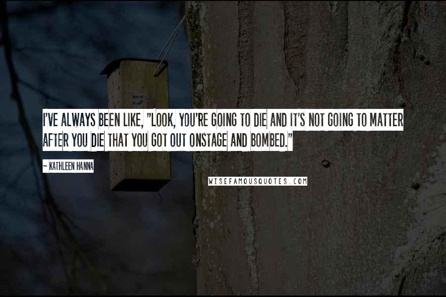 Kathleen Hanna Quotes: I've always been like, "Look, you're going to die and it's not going to matter after you die that you got out onstage and bombed."