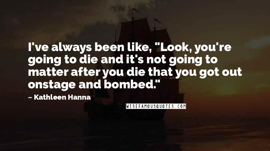 Kathleen Hanna Quotes: I've always been like, "Look, you're going to die and it's not going to matter after you die that you got out onstage and bombed."