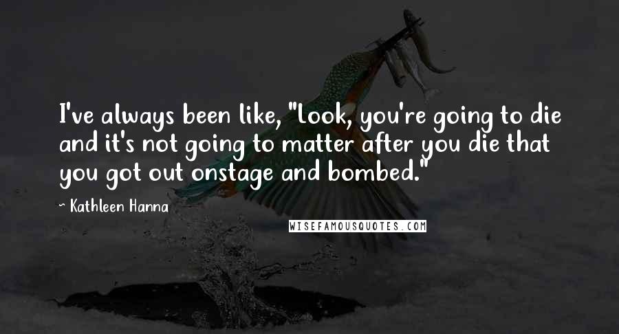 Kathleen Hanna Quotes: I've always been like, "Look, you're going to die and it's not going to matter after you die that you got out onstage and bombed."