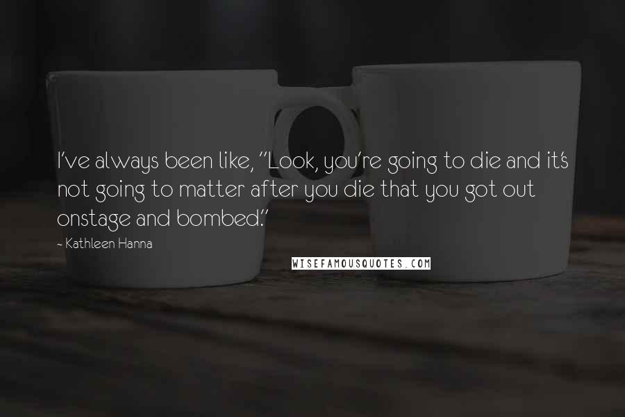 Kathleen Hanna Quotes: I've always been like, "Look, you're going to die and it's not going to matter after you die that you got out onstage and bombed."