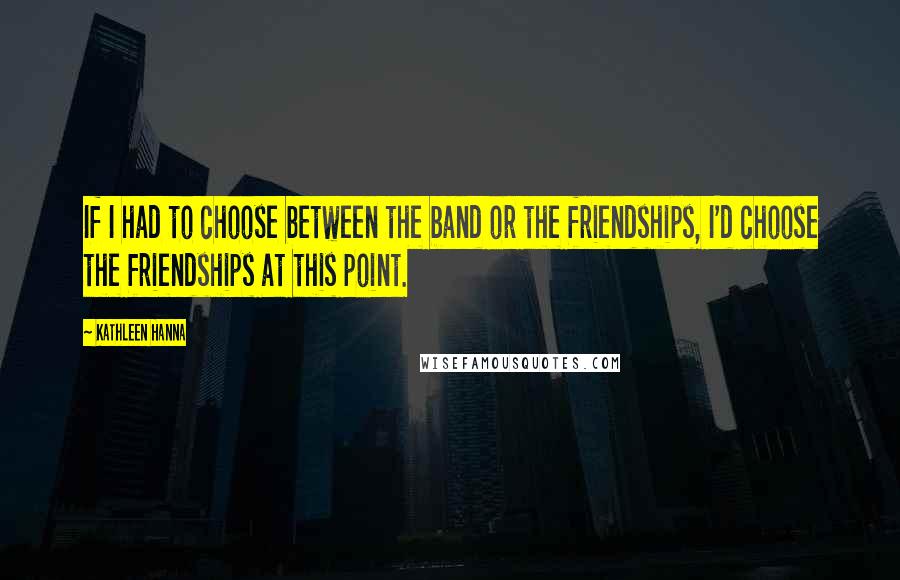 Kathleen Hanna Quotes: If I had to choose between the band or the friendships, I'd choose the friendships at this point.