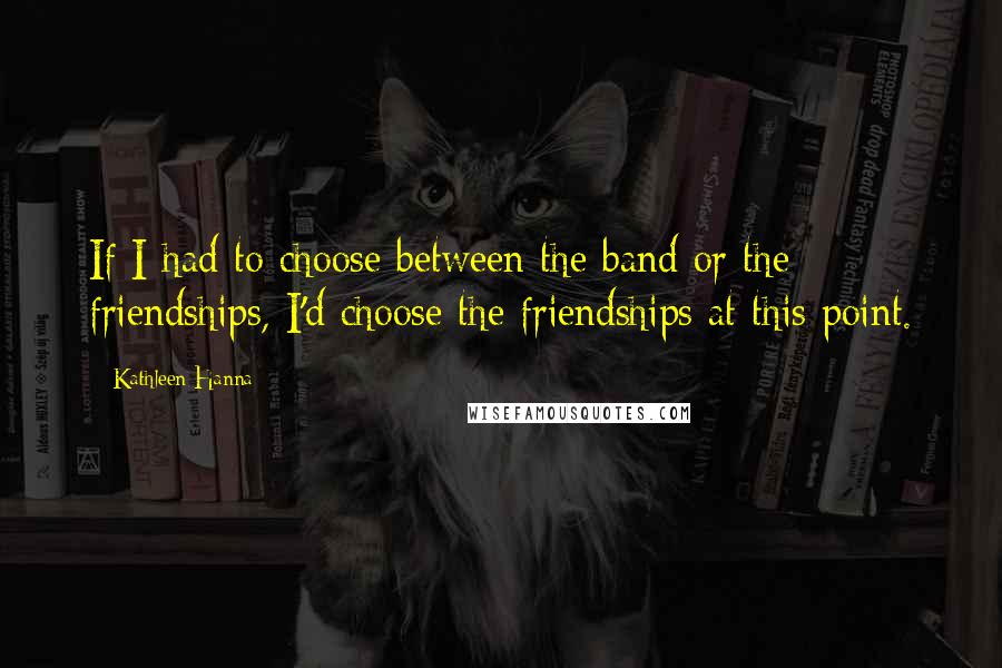 Kathleen Hanna Quotes: If I had to choose between the band or the friendships, I'd choose the friendships at this point.
