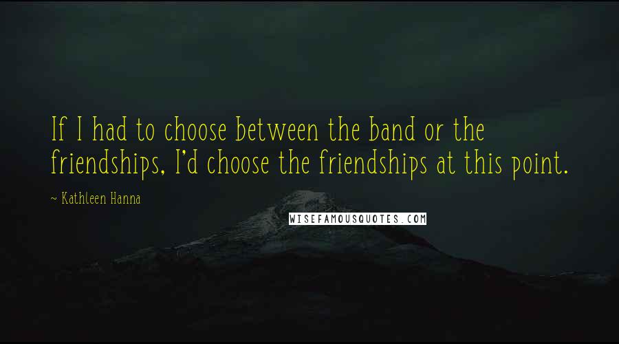 Kathleen Hanna Quotes: If I had to choose between the band or the friendships, I'd choose the friendships at this point.