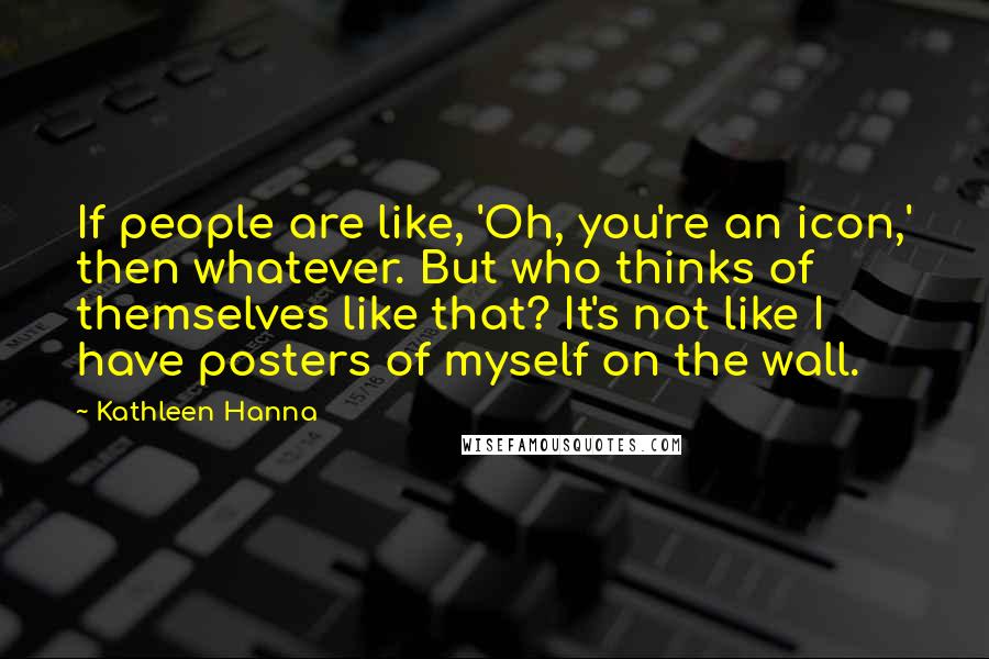 Kathleen Hanna Quotes: If people are like, 'Oh, you're an icon,' then whatever. But who thinks of themselves like that? It's not like I have posters of myself on the wall.