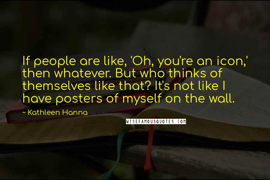Kathleen Hanna Quotes: If people are like, 'Oh, you're an icon,' then whatever. But who thinks of themselves like that? It's not like I have posters of myself on the wall.
