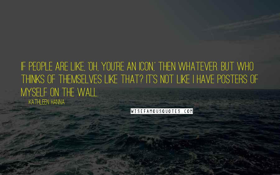 Kathleen Hanna Quotes: If people are like, 'Oh, you're an icon,' then whatever. But who thinks of themselves like that? It's not like I have posters of myself on the wall.