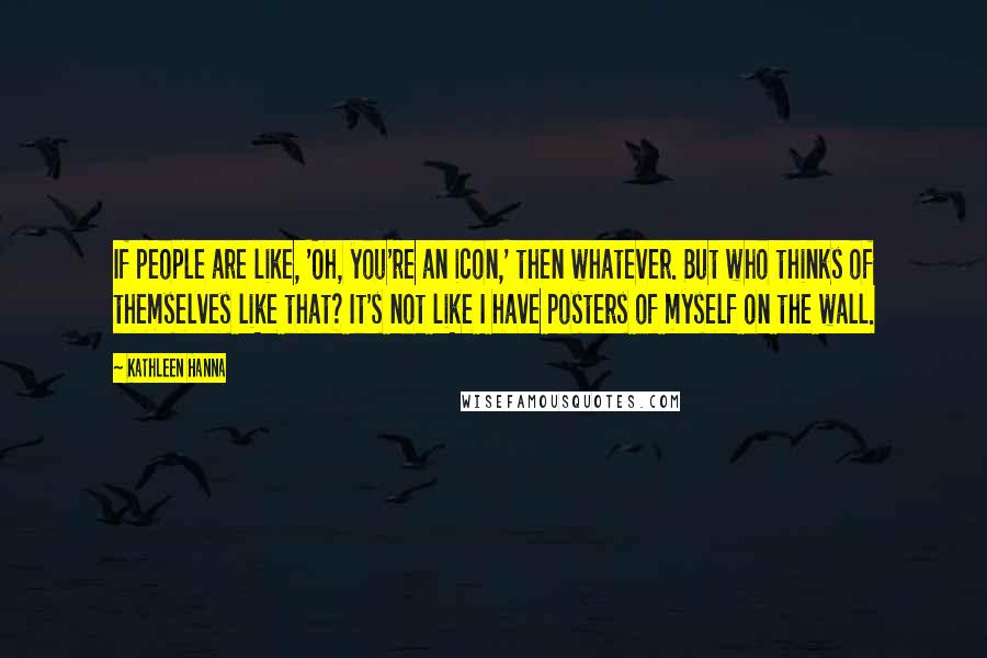 Kathleen Hanna Quotes: If people are like, 'Oh, you're an icon,' then whatever. But who thinks of themselves like that? It's not like I have posters of myself on the wall.