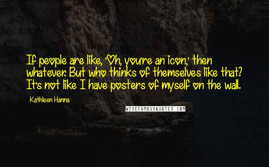 Kathleen Hanna Quotes: If people are like, 'Oh, you're an icon,' then whatever. But who thinks of themselves like that? It's not like I have posters of myself on the wall.