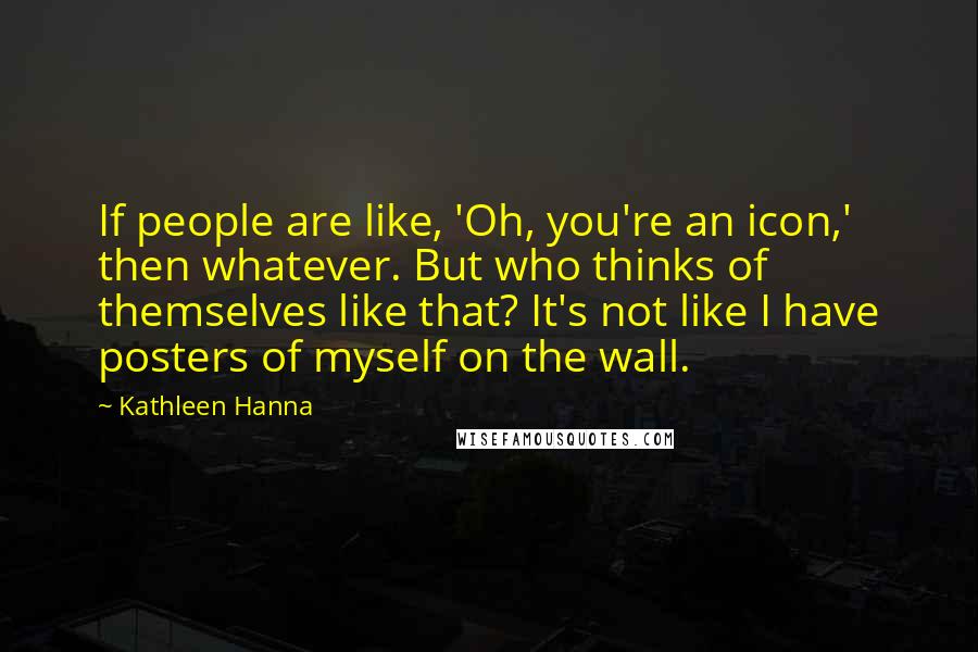 Kathleen Hanna Quotes: If people are like, 'Oh, you're an icon,' then whatever. But who thinks of themselves like that? It's not like I have posters of myself on the wall.