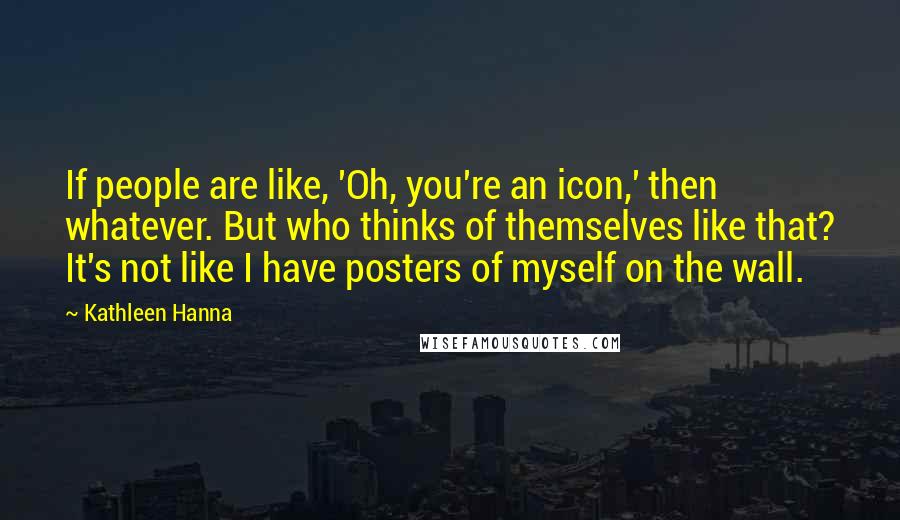 Kathleen Hanna Quotes: If people are like, 'Oh, you're an icon,' then whatever. But who thinks of themselves like that? It's not like I have posters of myself on the wall.