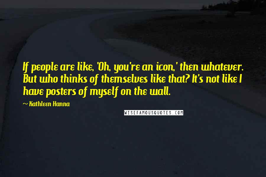 Kathleen Hanna Quotes: If people are like, 'Oh, you're an icon,' then whatever. But who thinks of themselves like that? It's not like I have posters of myself on the wall.