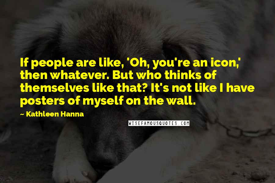 Kathleen Hanna Quotes: If people are like, 'Oh, you're an icon,' then whatever. But who thinks of themselves like that? It's not like I have posters of myself on the wall.