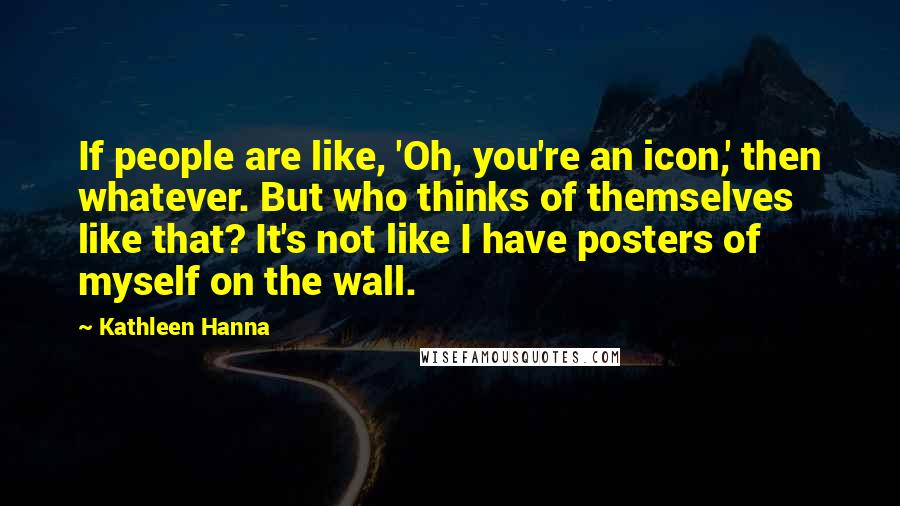 Kathleen Hanna Quotes: If people are like, 'Oh, you're an icon,' then whatever. But who thinks of themselves like that? It's not like I have posters of myself on the wall.