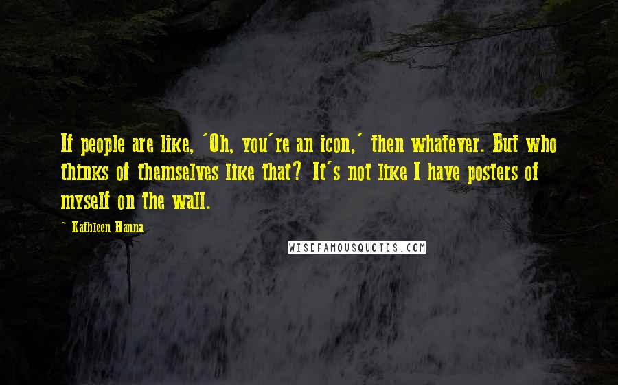 Kathleen Hanna Quotes: If people are like, 'Oh, you're an icon,' then whatever. But who thinks of themselves like that? It's not like I have posters of myself on the wall.