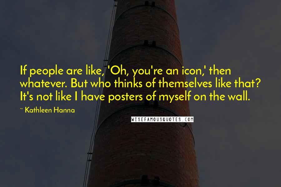 Kathleen Hanna Quotes: If people are like, 'Oh, you're an icon,' then whatever. But who thinks of themselves like that? It's not like I have posters of myself on the wall.