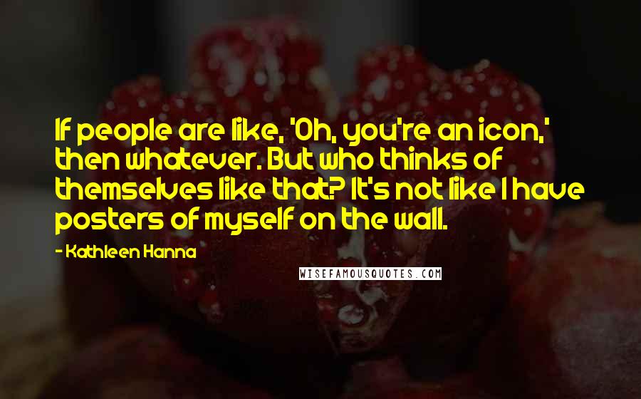 Kathleen Hanna Quotes: If people are like, 'Oh, you're an icon,' then whatever. But who thinks of themselves like that? It's not like I have posters of myself on the wall.