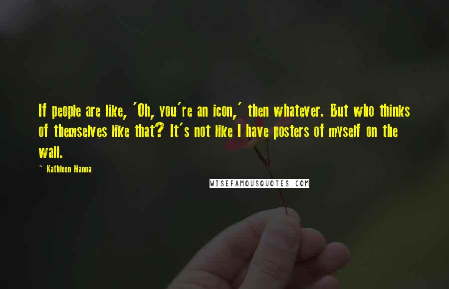 Kathleen Hanna Quotes: If people are like, 'Oh, you're an icon,' then whatever. But who thinks of themselves like that? It's not like I have posters of myself on the wall.