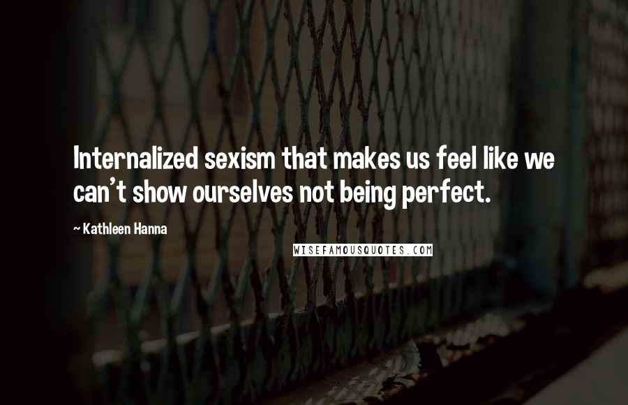 Kathleen Hanna Quotes: Internalized sexism that makes us feel like we can't show ourselves not being perfect.