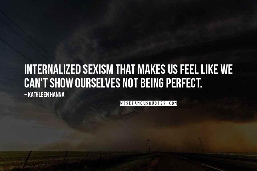 Kathleen Hanna Quotes: Internalized sexism that makes us feel like we can't show ourselves not being perfect.
