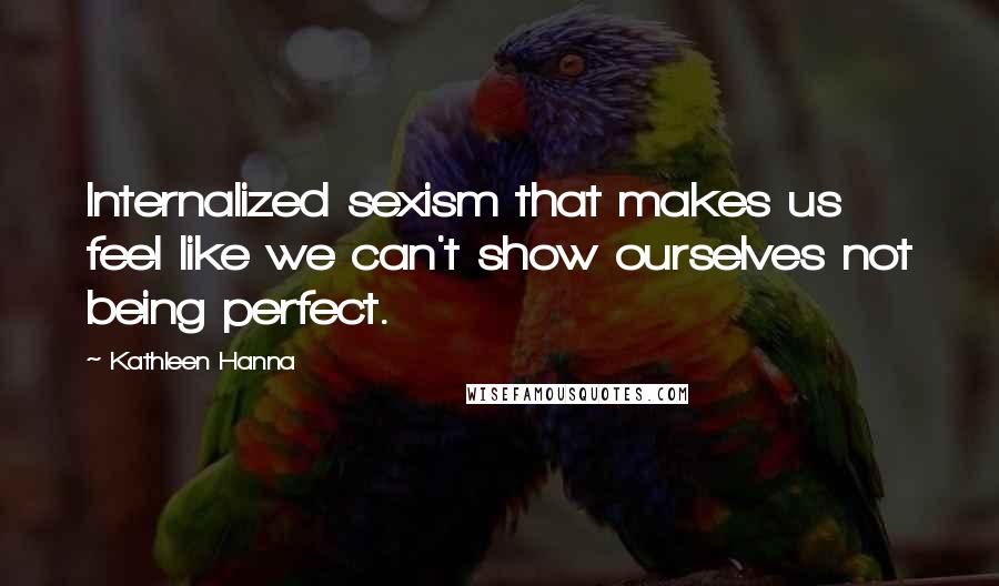 Kathleen Hanna Quotes: Internalized sexism that makes us feel like we can't show ourselves not being perfect.