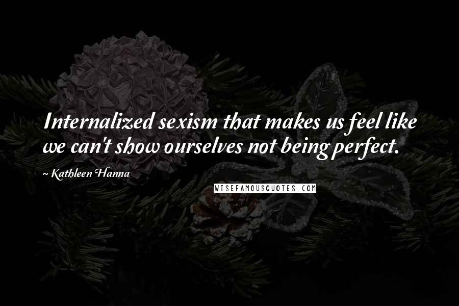 Kathleen Hanna Quotes: Internalized sexism that makes us feel like we can't show ourselves not being perfect.