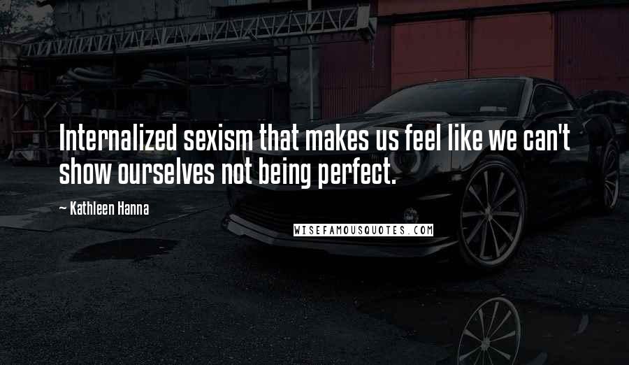 Kathleen Hanna Quotes: Internalized sexism that makes us feel like we can't show ourselves not being perfect.