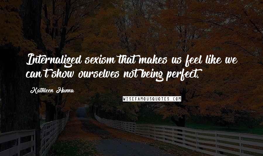 Kathleen Hanna Quotes: Internalized sexism that makes us feel like we can't show ourselves not being perfect.