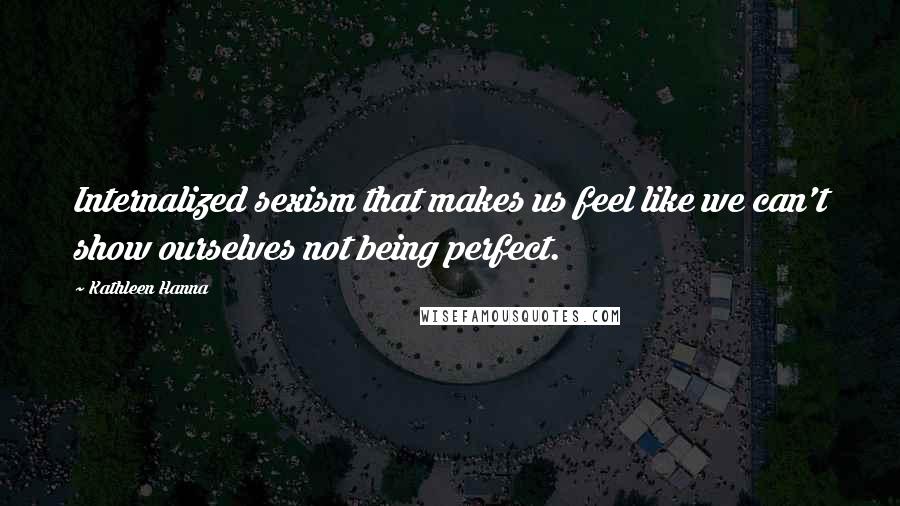 Kathleen Hanna Quotes: Internalized sexism that makes us feel like we can't show ourselves not being perfect.