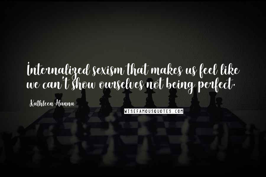 Kathleen Hanna Quotes: Internalized sexism that makes us feel like we can't show ourselves not being perfect.