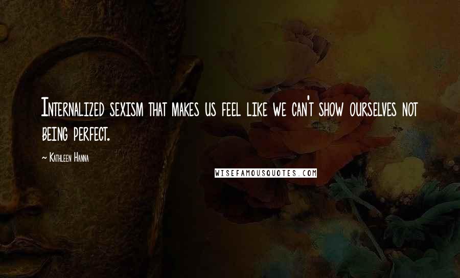 Kathleen Hanna Quotes: Internalized sexism that makes us feel like we can't show ourselves not being perfect.