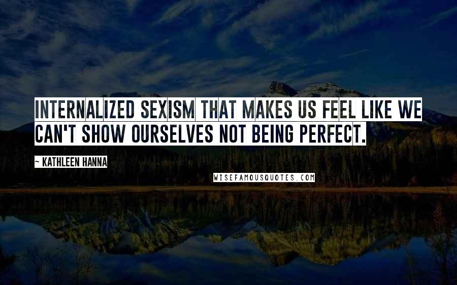 Kathleen Hanna Quotes: Internalized sexism that makes us feel like we can't show ourselves not being perfect.