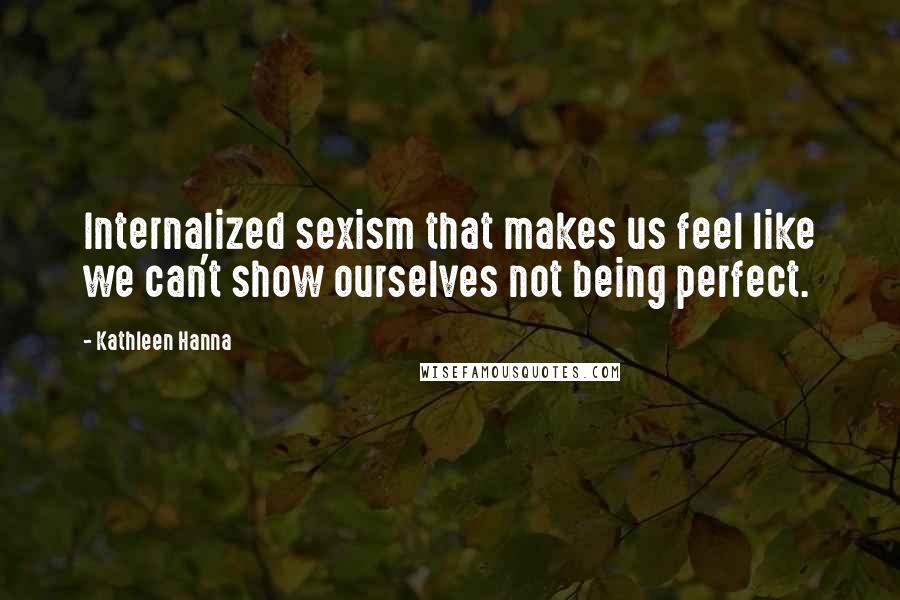 Kathleen Hanna Quotes: Internalized sexism that makes us feel like we can't show ourselves not being perfect.
