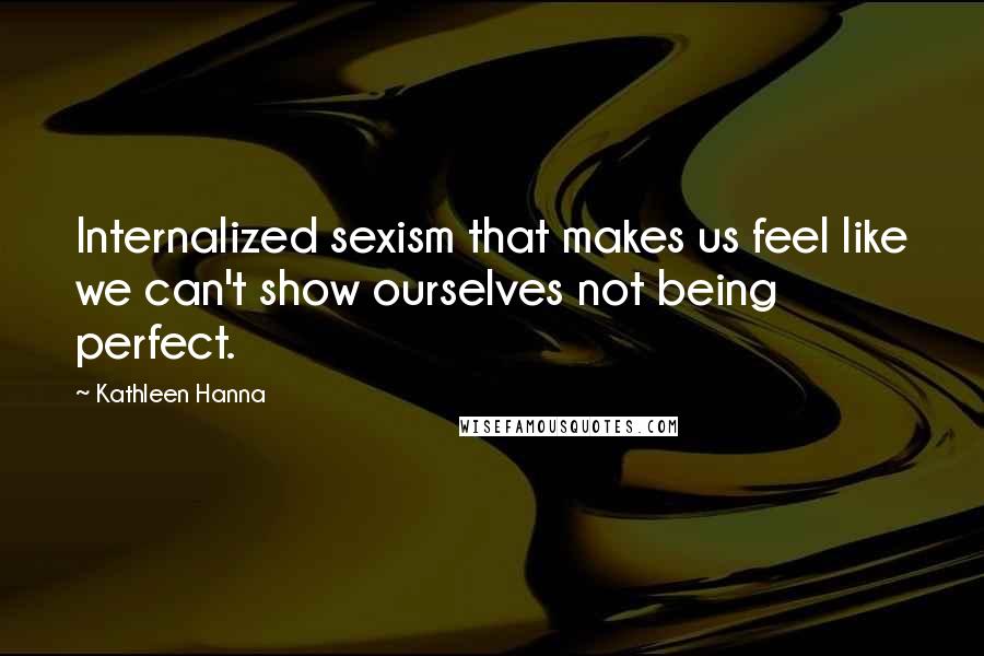 Kathleen Hanna Quotes: Internalized sexism that makes us feel like we can't show ourselves not being perfect.