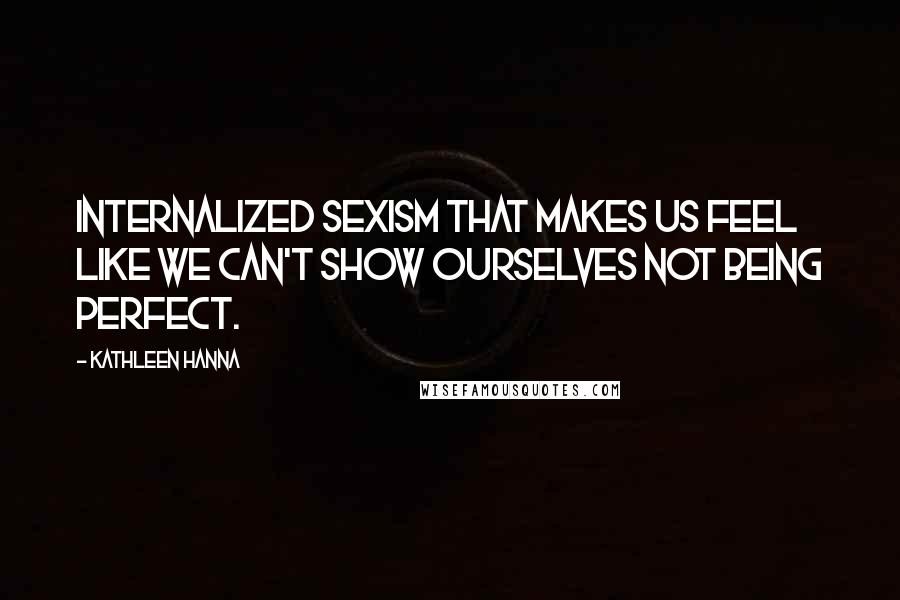 Kathleen Hanna Quotes: Internalized sexism that makes us feel like we can't show ourselves not being perfect.