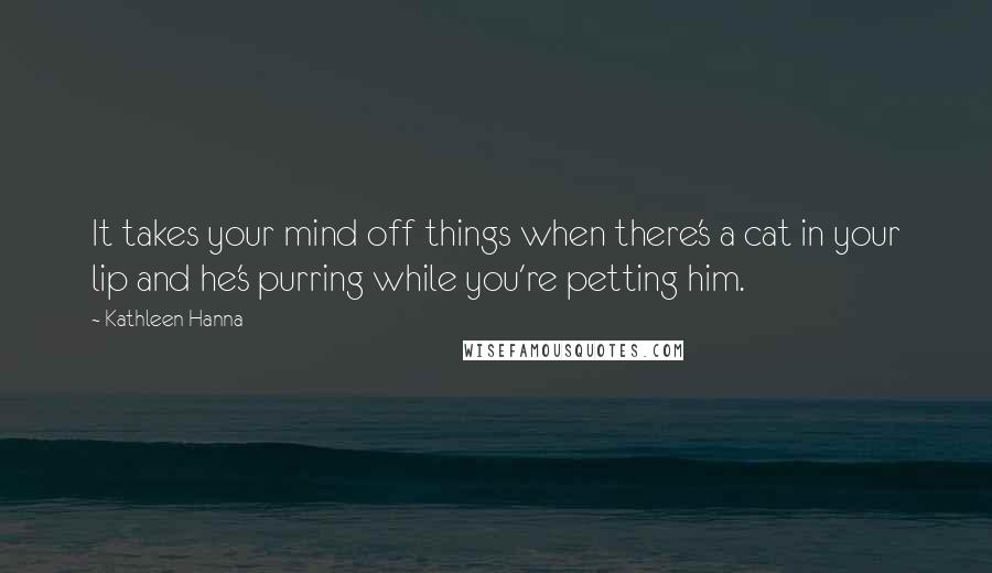 Kathleen Hanna Quotes: It takes your mind off things when there's a cat in your lip and he's purring while you're petting him.