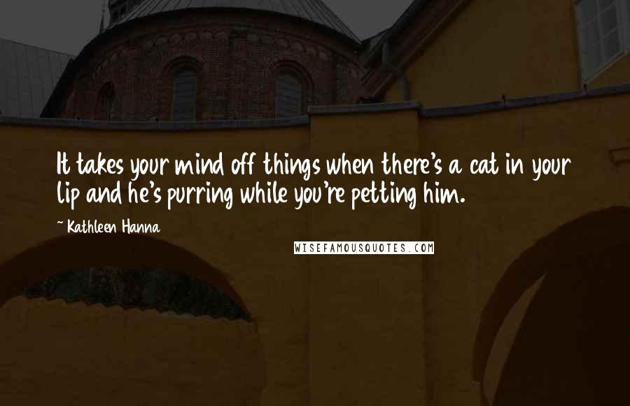 Kathleen Hanna Quotes: It takes your mind off things when there's a cat in your lip and he's purring while you're petting him.