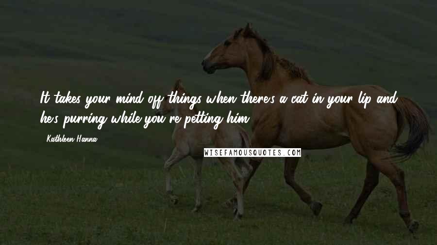 Kathleen Hanna Quotes: It takes your mind off things when there's a cat in your lip and he's purring while you're petting him.