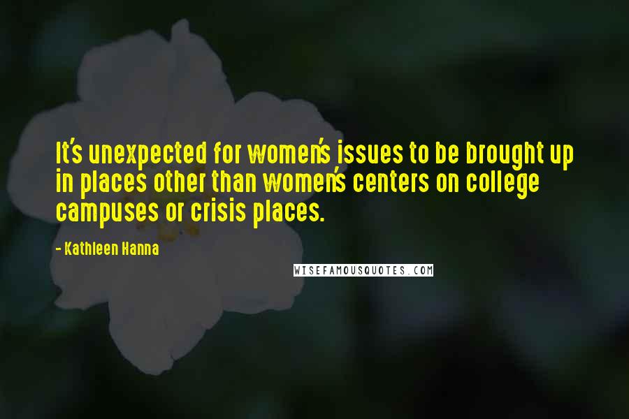 Kathleen Hanna Quotes: It's unexpected for women's issues to be brought up in places other than women's centers on college campuses or crisis places.