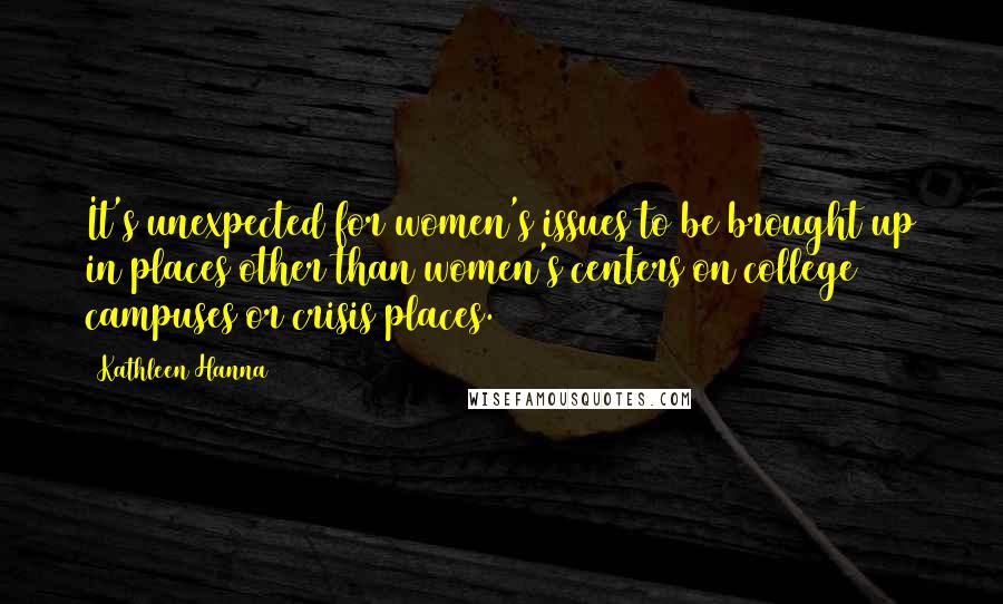 Kathleen Hanna Quotes: It's unexpected for women's issues to be brought up in places other than women's centers on college campuses or crisis places.