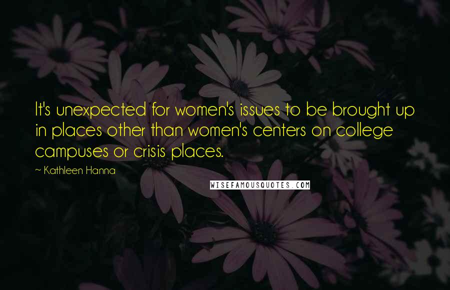 Kathleen Hanna Quotes: It's unexpected for women's issues to be brought up in places other than women's centers on college campuses or crisis places.